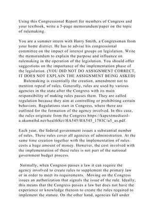 Using this Congressional Report for members of Congress and
your textbook, write a 5-page memorandum/paper on the topic
of rulemaking.
You are a summer intern with Harry Smith, a Congressman from
your home district. He has to advise his congressional
committee on the impact of interest groups on legislation. Write
the memorandum to explain the purpose and influence on
rulemaking in the operation of the legislation. You should offer
suggestions on the importance of the implementation phase of
the legislation. (YOU DID NOT DO ASSIGNMENT CORRECT,
IT DOES NOT EXPLAIN THE ASSIGNMENT BEING ASKED)
Rulemaking is essentially the creation, amendment not to
mention repeal of rules. Generally, rules are used by various
agencies in the state after the Congress with its main
responsibility of making rules passes them. They are called
regulation because they aim at controlling or prohibiting certain
behaviors. Regulations start in Congress, where there are
outlined for the formation of the agency involved. In this case,
the rules originate from the Congress https://kapextmediassl-
a.akamaihd.net/healthSci/HA545/HA545_1703C/u5_as.pdf.
Each year, the federal government issues a substantial number
of rules. These rules cover all agencies of administration. At the
same time creation together with the implementation of rules
costs a huge amount of money. However, the cost involved with
the implementation of these rules is not part of the national
government budget process.
Normally, when Congress passes a law it can require the
agency involved to create rules to supplement the primary law
or in order to meet its requirements. Moving on the Congress
issues an authorization that signals the issue of the rule. Ideally,
this means that the Congress passes a law but does not have the
experience or knowledge thereon to create the rules required to
implement the statute. On the other hand, agencies fall under
 