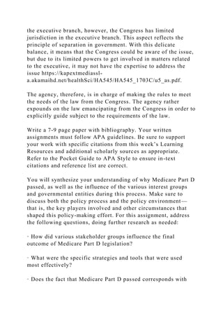 the executive branch, however, the Congress has limited
jurisdiction in the executive branch. This aspect reflects the
principle of separation in government. With this delicate
balance, it means that the Congress could be aware of the issue,
but due to its limited powers to get involved in matters related
to the executive, it may not have the expertise to address the
issue https://kapextmediassl-
a.akamaihd.net/healthSci/HA545/HA545_1703C/u5_as.pdf.
The agency, therefore, is in charge of making the rules to meet
the needs of the law from the Congress. The agency rather
expounds on the law emancipating from the Congress in order to
explicitly guide subject to the requirements of the law.
Write a 7-9 page paper with bibliography. Your written
assignments must follow APA guidelines. Be sure to support
your work with specific citations from this week’s Learning
Resources and additional scholarly sources as appropriate.
Refer to the Pocket Guide to APA Style to ensure in-text
citations and reference list are correct.
You will synthesize your understanding of why Medicare Part D
passed, as well as the influence of the various interest groups
and governmental entities during this process. Make sure to
discuss both the policy process and the policy environment—
that is, the key players involved and other circumstances that
shaped this policy-making effort. For this assignment, address
the following questions, doing further research as needed:
· How did various stakeholder groups influence the final
outcome of Medicare Part D legislation?
· What were the specific strategies and tools that were used
most effectively?
· Does the fact that Medicare Part D passed corresponds with
 