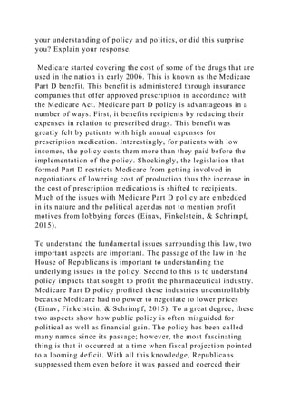 your understanding of policy and politics, or did this surprise
you? Explain your response.
Medicare started covering the cost of some of the drugs that are
used in the nation in early 2006. This is known as the Medicare
Part D benefit. This benefit is administered through insurance
companies that offer approved prescription in accordance with
the Medicare Act. Medicare part D policy is advantageous in a
number of ways. First, it benefits recipients by reducing their
expenses in relation to prescribed drugs. This benefit was
greatly felt by patients with high annual expenses for
prescription medication. Interestingly, for patients with low
incomes, the policy costs them more than they paid before the
implementation of the policy. Shockingly, the legislation that
formed Part D restricts Medicare from getting involved in
negotiations of lowering cost of production thus the increase in
the cost of prescription medications is shifted to recipients.
Much of the issues with Medicare Part D policy are embedded
in its nature and the political agendas not to mention profit
motives from lobbying forces (Einav, Finkelstein, & Schrimpf,
2015).
To understand the fundamental issues surrounding this law, two
important aspects are important. The passage of the law in the
House of Republicans is important to understanding the
underlying issues in the policy. Second to this is to understand
policy impacts that sought to profit the pharmaceutical industry.
Medicare Part D policy profited these industries uncontrollably
because Medicare had no power to negotiate to lower prices
(Einav, Finkelstein, & Schrimpf, 2015). To a great degree, these
two aspects show how public policy is often misguided for
political as well as financial gain. The policy has been called
many names since its passage; however, the most fascinating
thing is that it occurred at a time when fiscal projection pointed
to a looming deficit. With all this knowledge, Republicans
suppressed them even before it was passed and coerced their
 