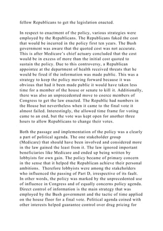 fellow Republicans to get the legislation enacted.
In respect to enactment of the policy, various strategies were
employed by the Republicans. The Republicans faked the cost
that would be incurred in the policy first ten years. The Bush
government was aware that the quoted cost was not accurate.
This is after Medicare’s chief actuary concluded that the cost
would be in excess of more than the initial cost quoted to
sustain the policy. Due to this controversy, a Republican
appointee at the department of health received threats that he
would be fired if the information was made public. This was a
strategy to keep the policy moving forward because it was
obvious that had it been made public it would have taken less
time for a member of the house or senate to kill it. Additionally,
there was also an unprecedented move to coerce members of
Congress to get the law enacted. The Republic had numbers in
the House but nevertheless when it came to the final vote it
almost failed. Interestingly, the allowed time frame for voting
came to an end, but the vote was kept open for another three
hours to allow Republicans to change their votes.
Both the passage and implementation of the policy was a clearly
a part of political agenda. The one stakeholder group
(Medicare) that should have been involved and considered more
in the law gained the least from it. The law ignored important
beneficiaries like Medicare and ended up being written by
lobbyists for own gain. The policy became of primary concern
in the sense that it helped the Republican achieve their personal
ambitions. Therefore lobbyists were among the stakeholders
who influenced the passing of Part D, irrespective of its fault.
In other words, the policy was marked by the unprecedented use
of influence in Congress and of equally concerns policy agenda.
Direct control of information is the main strategy that was
employed by the Bush government and the tactic of time applied
on the house floor for a final vote. Political agenda coined with
other interests helped guarantee control over drug pricing for
 