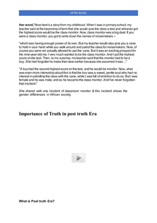 EXTRA BLOGS
Her word,"Now here's a storyfrom my childhood. When I was in primaryschool, my
teacher said at the beginning of term that she would give the class a test and whoever got
the highest score would be the class monitor. Now, class monitor was a big deal. If you
were a class monitor, you got to write down the names of noisemakers --
"whichwas having enough power of its own. But my teacher would also give you a cane
to hold in your hand while you walk around and patrol the class for noisemakers. Now, of
course you were not actually allowed to use the cane. But it was an exciting prospect for
the nine-year-old me. I very much wanted to be the class monitor. And I got the highest
score onthe test. Then, to my surprise, myteacher said that the monitor had to be a
boy. She had forgottento make that clear earlier because she assumed it was ..."
"A boyhad the second highest score onthe test, and he would be monitor. Now, what
was even more interesting about this is that the boy was a sweet, gentle soul who had no
interest inpatrolling the class with the cane, while I was full of ambitionto do so. But I was
female and he was male, and so he became the class monitor. And I've never forgotten
that incident."
She shared with one incident of classroom monitor & this incident shows the
gender differences in African society.
Importance of Truth in post truth Era
What is Post truth Era?
 