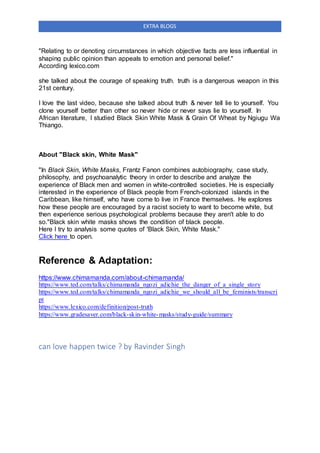 EXTRA BLOGS
"Relating to or denoting circumstances in which objective facts are less influential in
shaping public opinion than appeals to emotion and personal belief."
According lexico.com
she talked about the courage of speaking truth. truth is a dangerous weapon in this
21st century.
I love the last video, because she talked about truth & never tell lie to yourself. You
clone yourself better than other so never hide or never says lie to yourself. In
African literature, I studied Black Skin White Mask & Grain Of Wheat by Ngiugu Wa
Thiango.
About "Black skin, White Mask"
"In Black Skin, White Masks, Frantz Fanon combines autobiography, case study,
philosophy, and psychoanalytic theory in order to describe and analyze the
experience of Black men and women in white-controlled societies. He is especially
interested in the experience of Black people from French-colonized islands in the
Caribbean, like himself, who have come to live in France themselves. He explores
how these people are encouraged by a racist society to want to become white, but
then experience serious psychological problems because they aren't able to do
so."Black skin white masks shows the condition of black people.
Here I try to analysis some quotes of 'Black Skin, White Mask."
Click here to open.
Reference & Adaptation:
https://www.chimamanda.com/about-chimamanda/
https://www.ted.com/talks/chimamanda_ngozi_adichie_the_danger_of_a_single_story
https://www.ted.com/talks/chimamanda_ngozi_adichie_we_should_all_be_feminists/transcri
pt
https://www.lexico.com/definition/post-truth
https://www.gradesaver.com/black-skin-white-masks/study-guide/summary
can love happen twice ? by Ravinder Singh
 