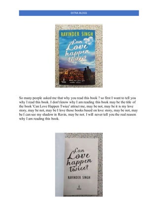 EXTRA BLOGS
So many people asked me that why you read this book ? so first I want to tell you
why I read this book. I don't know why I am reading this book may be the title of
the book 'Can Love Happen Twice' attract me, may be not, may be it is my love
story, may be not, may be I love those books based on love story, may be not, may
be I can see my shadow in Ravin, may be not. I will never tell you the real reason
why I am reading this book.
 