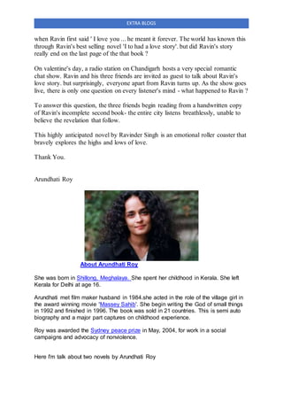 EXTRA BLOGS
when Ravin first said ' I love you ... he meant it forever. The world has known this
through Ravin's best selling novel 'I to had a love story'. but did Ravin's story
really end on the last page of the that book ?
On valentine's day, a radio station on Chandigarh hosts a very special romantic
chat show. Ravin and his three friends are invited as guest to talk about Ravin's
love story. but surprisingly, everyone apart from Ravin turns up. As the show goes
live, there is only one question on every listener's mind - what happened to Ravin ?
To answer this question, the three friends begin reading from a handwritten copy
of Ravin's incomplete second book- the entire city listens breathlessly, unable to
believe the revelation that follow.
This highly anticipated novel by Ravinder Singh is an emotional roller coaster that
bravely explores the highs and lows of love.
Thank You.
Arundhati Roy
About Arundhati Roy
She was born in Shillong, Meghalaya. She spent her childhood in Kerala. She left
Kerala for Delhi at age 16.
Arundhati met film maker husband in 1984.she acted in the role of the village girl in
the award winning movie 'Massey Sahib'. She begin writing the God of small things
in 1992 and finished in 1996. The book was sold in 21 countries. This is semi auto
biography and a major part captures on childhood experience.
Roy was awarded the Sydney peace prize in May, 2004, for work in a social
campaigns and advocacy of nonviolence.
Here I'm talk about two novels by Arundhati Roy
 