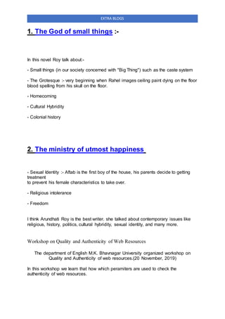 EXTRA BLOGS
1. The God of small things :-
In this novel Roy talk about:-
- Small things (in our society concerned with "Big Thing") such as the caste system
- The Grotesque :- very beginning when Rahel images ceiling paint dying on the floor
blood spelling from his skull on the floor.
- Homecoming
- Cultural Hybridity
- Colonial history
2. The ministry of utmost happiness
- Sexual Identity :- Aftab is the first boy of the house, his parents decide to getting
treatment
to prevent his female characteristics to take over.
- Religious intolerance
- Freedom
I think Arundhati Roy is the best writer. she talked about contemporary issues like
religious, history, politics, cultural hybridity, sexual identity, and many more.
Workshop on Quality and Authenticity of Web Resources
The department of English M.K. Bhavnagar University organized workshop on
Quality and Authenticity of web resources.(20 November, 2019)
In this workshop we learn that how which peramiters are used to check the
authenticity of web resources.
 