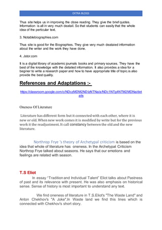 EXTRA BLOGS
Thus site helps us in improving the close reading. They give the brief quotes.
Information is all in very much deatail. So that students can easily that the whole
idea of the perticular text.
3. Notablebiographies.com
Thus site is good for the Biographies. They give very much deataied information
about the writer and the work they have done.
4. Jstor.com
It is a digital library of academic journals books and primary sources. They have the
best of the knowledge with the detailed information. It also provides a idea for a
beginer to write a research paper and how to have appropriate title of topic.is also
provide the best quality.
References and Adaptations :-
https://classroom.google.com/c/NDczMDM2NDIzNTNa/a/NDc1NTg4NTM2MDNa/det
ails
Oneness Of Literature
Literature has different form but it connected with each other, where it is
new or old. When new work comes it is modified by write but for the previous
work it the readjustment. It call constancy between the old and the new
literature.
Northrop Frye 's theory of Archetypal criticism is based on the
idea that whole of literature has oneness. In the Archetypal Criticism
Northrop Frye talked about seasons. He says that our emotions and
feelings are related with season.
T.S Eliot
In essay “Tradition and Individual Talent” Eliot talks about Pastness
of past and its relevance with present. He was also emphasis on historical
sense. Sense of history is most important to understand any text.
We find oneness of literature in T.S.Eliot's ''The Waste Land'' and
Anton Chekhov's ''A Joke''.In Waste land we find this lines which is
connected with Chekhov's short story.
 