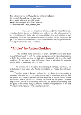 EXTRA BLOGS
And when we were children, staying at the archduke's,
My cousin's, he took me out on a sled,
And I was frightened. He said, Marie,
Marie, hold on tight. And down we went.
In the mountains, there you feel free.
These are the lines from Wasteland. In this lines Marie feels
Nostalgic. In this line we can find that one male person who is her cousin tells
her to hold her tight. So he take advantage of Marie fear and tells her to hold
him tightly. So in this lines shows the sexual perversion. Also it shows that the
girl is not free because of her fear So we can see the spiritual degradation and
sexual perversion and lust in this lines.
"A Joke" by Anton Chekhov
We can find many similarities in short story of Chekhov and these
lines of Waste Land. In both the context surrounding and incidents are same.
In both the context driving on sled plays important role to evoke such
emotions. Or we can say one difference, there is attraction for opposite
gender while in short story it is only love.
As oneness of all literature the archetypal symbols, situations, are
archetypes of love story. Like Nadia remembers her happy days of lovely
past.
The short story is based on love story so, there is some symbol of
mountain, Garden, it's kind of imaginary or their is two characters talk with
each other and they're express they view regarding in sexual Desire, sexual
excitement, sexual perversion. Where the theme of the poem "Spiritual
degradation", where all are burning with lustful fire because in the story both
are going in the hill and enjoying and this point Shaw degradation. In the both
Wasteland and A joke we find sexual perversion.
 