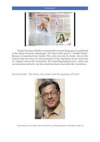 EXTRA BLOGS
"A joke" by Anton Chekhov is translated in Gujrati language.It is published
in the Gujrat Samachar Newspaper. The title of this story is " Nankdi Majak".
Because it translated into Gujrati. This story has lost its charm. Also in the
Gujrati story few lines are not translated. So the translation of any work lost
its original charm after translation. The same thing happens here. writer has
not translated well also the few words lost their charm after the translation.
Girish Karnad : The Artist, the citizen and the question of truth
Girish Karnad was an Indian Actor, Film director and Kannada Writer. His Notable works are,
 