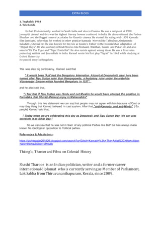 EXTRA BLOGS
1. Tughalak 1964
2. Taledanda
He had Predominantly worked in South India and also in Cinema. He was a recipient of 1998
Jananpith Award and this was the highest literary honour conferred in India. He also conferred the Padma
Bhushan and the Bagged several accolades for Kannda cinema. He started his acting with 1970 Kannada
film Samskara. After that, he worked in other popular Kannada Movies like Tabbaliyu , Ondanondu
Kaladalli , Cheluvi etc. He was known for his role as Swami's Father in the Doordarshan adaptation of
"Mlgudi Days". He also worked in Hindi Movies likeNishaant, Manthan, Swami and Pukar etc and also
seen in "Ek Tha Tiger and "Tiger Zinda Hai". He also resists against wrong ideas. He was a firm voice
protesting writers and Journalists in India. Karnad wrote his first play "Yayati" in 1961 while studying at
Oxford University.
He passed away in Bengaluru.
This was also big controversy. Karnad said that
" It would been 'Apt' had the Bengaluru Internation Airport at Devanahalli near here been
named after Tipu Sultan rater than Kempegowda, a feudatory ruler under the erstwhile
Vijayanagar Empire which founded Bengaluru in 1537".
and he also said that,
" I feel that if Tipu Sultan was Hindu and not Muslim he would have attained the position in
Karnataka that Shivaji Maharaj enjoy in Maharashtra"
Through this two statement we can say that people may not agree with him because of Cast or
may they thing that Karnad believed in cast system. After that "anti-Kannada and anti-Hindu" [ By
people] Karnad said that,
" Today when we are celebrating this day as Deepawali and Tipu Sultan Day, we can also
celebrate it as Bihar Day."
So we can see that he was not in favor of any political Parties like BJP but has always made
known his ideological opposition to Political parties.
References & Adaptation:-
https://vishvagajjar201820.blogspot.com/search?q=Girish+Karnad+%3A+The+Artist%2C+the+citizen
+and+the+question+of+truth
Thiong'o, Tharoor and Films on Colonial History
Shashi Tharoor is an Indian politician, writer and a former career
internationaldiplomat who is currently servingas Member of Parliament,
Lok Sabha from Thiruvananthapuram, Kerala, since2009.
 