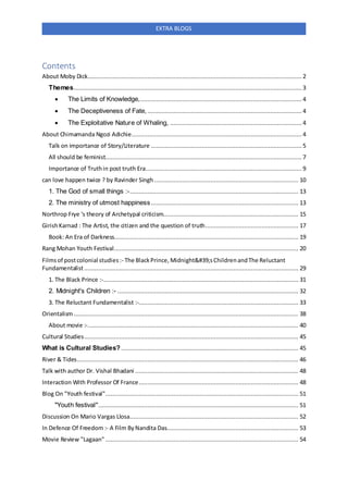 EXTRA BLOGS
Contents
About Moby Dick.......................................................................................................................... 2
Themes..................................................................................................................................3
 The Limits of Knowledge,............................................................................................ 4
 The Deceptiveness of Fate,........................................................................................ 4
 The Exploitative Nature of Whaling, ...........................................................................4
About Chimamanda Ngozi Adichie.................................................................................................4
Talk on importance of Story/Literature ...................................................................................... 5
All should be feminist................................................................................................................ 7
Importance of Truthin post truth Era......................................................................................... 9
can love happen twice ? by Ravinder Singh .................................................................................. 10
1. The God of small things :-................................................................................................ 13
2. The ministry of utmost happiness.................................................................................... 13
Northrop Frye 's theory of Archetypal criticism............................................................................. 15
GirishKarnad : The Artist, the citizen and the question of truth..................................................... 17
Book: An Era of Darkness......................................................................................................... 19
Rang Mohan Youth Festival......................................................................................................... 20
Filmsof postcolonial studies:- The BlackPrince,Midnight'sChildrenandThe Reluctant
Fundamentalist.......................................................................................................................... 29
1. The Black Prince :-............................................................................................................... 31
2. Midnight's Children :- ....................................................................................................... 32
3. The Reluctant Fundamentalist :-........................................................................................... 33
Orientalism................................................................................................................................ 38
About movie :-........................................................................................................................ 40
Cultural Studies.......................................................................................................................... 45
What is Cultural Studies?..................................................................................................... 45
River & Tides.............................................................................................................................. 46
Talk with author Dr. Vishal Bhadani ............................................................................................. 48
Interaction With Professor Of France........................................................................................... 48
Blog On "Youth festival".............................................................................................................. 51
"Youth festival".................................................................................................................. 51
Discussion On Mario Vargas Llosa................................................................................................ 52
In Defence Of Freedom :- A Film ByNandita Das........................................................................... 53
Movie Review "Lagaan" .............................................................................................................. 54
 