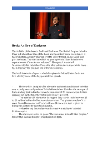 EXTRA BLOGS
Book: An Era of Darkness
The fulltitle of the book is An Era of Darkness: The British Empire In India.
If we talk about how idea of the book and book itself cometo existence it
has own story. Actually Tharoor wentto Oxford Union in 2015 and take
part in debate. The topic on which he gave speech is "Does Britain owe
reparationsto it's on former colonies?" The speech wentviral.
Subsequently his publisher. Flores the idea to transform speech into book.
So, in this way the book An Era of Darknesscomes.
The book is results of speech which has given in Oxford Union. So let me
first identify some of the key points from speech.
· The very first thing he talks about the economiccondition of colonies
was actually versant by exist of British Colonialism. He takes the example of
Indiaand say that Indiashares world economicof 23 presentwhen Britain
arrived. Butby the time they left it wasbelow 4 present.
· The next he talk about that duringthe they stay in Indiabetween 15
to 29 million Indian died because of starvation. The great example of it is
great Bangalfamen during2nd world war. Becausethe food is given to
European asstoke by Winston Churchill.
· He further say that violence and racism was reality of colonial
British empire.
· Then he make satire on quote “The sun never set on British Empire. "
He say that even god cannottrust English in dark.
 
