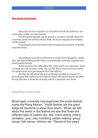 EXTRA BLOGS
Key points from book:
· The point wesee in speech are included in book but still there are
some other points are also include.
· The first point in book and in speech is common. Hetalk about the
economic condision of India. Butin book we found examplefrom Indian
textile market.
· Accordingto hum India inherit the ruralpoverty because of British
empowerment.
· Accordingto hum three inderstreein Indiawas doinggood ; textile,
still, and ship buildingall this three systematically, debratly, targeted and
destroyed by British.
· In this book he also talks about the rules which are regressive. Some
of which are still continuetoday. He say that there are Darrin lowswhich
are misused by state governmentfor tribal offence.
· Further he talk about the low on Homosexuality in section 377.
Accordingto him Indiawas very liberal about self expression of sexuality.
He say that this is Victorian morality which is imposed over India.
Rang Mohan Youth Festival
Bhavnagar university has organized the youth festival
name the Rang Mohan. Youth festival are the good
stage for students to show their talent. When we talk
about the event in the festival we see that there are
different type of events like, skit, mono acting, poetry
recitation, quiz, clay modeling, poster making, group
songs, folk dance, mimicry etc. Theme of this years
 