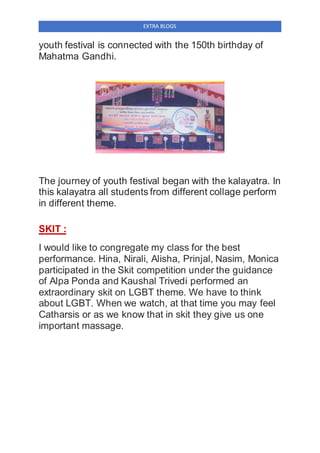 EXTRA BLOGS
youth festival is connected with the 150th birthday of
Mahatma Gandhi.
The journey of youth festival began with the kalayatra. In
this kalayatra all students from different collage perform
in different theme.
SKIT :
I would like to congregate my class for the best
performance. Hina, Nirali, Alisha, Prinjal, Nasim, Monica
participated in the Skit competition under the guidance
of Alpa Ponda and Kaushal Trivedi performed an
extraordinary skit on LGBT theme. We have to think
about LGBT. When we watch, at that time you may feel
Catharsis or as we know that in skit they give us one
important massage.
 