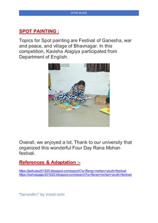EXTRA BLOGS
SPOT PAINTING :
Topics for Spot painting are Festival of Ganesha, war
and peace, and village of Bhavnagar. In this
competition, Kavisha Alagiya participated from
Department of English.
Overall, we enjoyed a lot. Thank to our university that
organized this wonderful Four Day Rana Mohan
festival.
References & Adaptation :-
https://jeelvyas201820.blogspot.com/search?q=Rang+mohan+youth+festival
https://vishvagajjar201820.blogspot.com/search?q=Rang+mohan+youth+festival
"Sairandhri" by Vinod Joshi
 