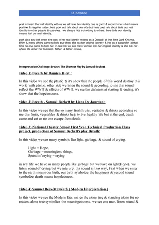 EXTRA BLOGS
poet connect the lost identity with us.we all have two identity one is good & second one is bad means
positive & negative sides, here poet not talk about two side but here poet talk about hide our real
identity to other people & ourselves. we always hide something to others, here hide our identity
means lost our real identity.
poet also say that when she was in her real identity means as a Drapadi at that time Lord Krishna,
Bhim & many others came to help but when she lost her original identity & live as a sairandhri at that
time no one came to help her. in real life we see many woman lost her original identity & she live her
whole life under her husband, father, & father in laws,
InterpretationChallenge:Breath: The Shortest Play by Samuel Beckett
video 1) Breath by Damien Hirst :
In this video we see the plastic & it's show that the people of this world destroy this
world with plastic. other side we listen the sound & according to me this sound
reflect the WW ll & effects of WW ll. we see the darkness at starting & ending. it's
show that the hopelessness.
video 2) Breath - Samuel Beckett by Liana De Jourdan:
In this video we see that the so many fresh Fruits, veritable & drinks according ro
me this fruits, vegetables & drinks help to live healthy life but at the end, death
came and eat us no one escape from death.
video 3) National Theater School First Year Technical Production Class
project, production of Samuel Beckett's play Breath:
In this video we see many symbols like light, garbage, & sound of crying.
Light = Hope,
Garbage = meaningless things,
Sound of crying = crying
in real life we have so many people like garbage but we have on light(Hope). we
listen sound of crying but we interpret this sound in two way, First when we enter
to the earth means our birth, our birth symbolize the happiness & second sound
symbolize death means hopelessness.
video 4) Samuel Beckett Breath ( Modern Interpretation )
In this video we see the Modern Era. we see the alone tree & standing alone for no
reason, alone tree symbolize the meaninglessness. we see one man, listen sound &
 