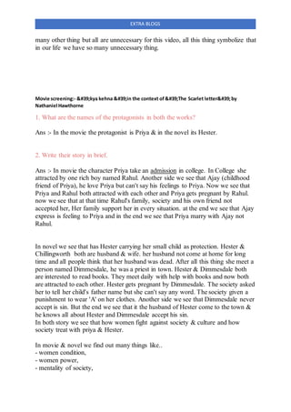 EXTRA BLOGS
many other thing but all are unnecessary for this video, all this thing symbolize that
in our life we have so many unnecessary thing.
Movie screening:- 'kya kehna 'in the context of'The Scarlet letter'by
Nathaniel Hawthorne
1. What are the names of the protagonists in both the works?
Ans :- In the movie the protagonist is Priya & in the novel its Hester.
2. Write their story in brief.
Ans :- In movie the character Priya take an admission in college. In College she
attracted by one rich boy named Rahul. Another side we see that Ajay (childhood
friend of Priya), he love Priya but can't say his feelings to Priya. Now we see that
Priya and Rahul both attracted with each other and Priya gets pregnant by Rahul.
now we see that at that time Rahul's family, society and his own friend not
accepted her, Her family support her in every situation. at the end we see that Ajay
express is feeling to Priya and in the end we see that Priya marry with Ajay not
Rahul.
In novel we see that has Hester carrying her small child as protection. Hester &
Chillingworth both are husband & wife. her husband not come at home for long
time and all people think that her husband was dead. After all this thing she meet a
person named Dimmesdale, he was a priest in town. Hester & Dimmesdale both
are interested to read books. They meet daily with help with books and now both
are attracted to each other. Hester gets pregnant by Dimmesdale. The society asked
her to tell her child's father name but she can't say any word. The society given a
punishment to wear 'A' on her clothes. Another side we see that Dimmesdale never
accept is sin. But the end we see that it the husband of Hester come to the town &
he knows all about Hester and Dimmesdale accept his sin.
In both story we see that how women fight against society & culture and how
society treat with priya & Hester.
In movie & novel we find out many things like..
- women condition,
- women power,
- mentality of society,
 