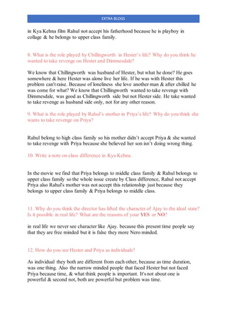EXTRA BLOGS
in Kya Kehna film Rahul not accept his fatherhood because he is playboy in
collage & he belongs to upper class family.
8. What is the role played by Chillingworth in Hester’s life? Why do you think he
wanted to take revenge on Hester and Dimmesdale?
We know that Chillingworth was husband of Hester, but what he done? He goes
somewhere & here Hester was alone live her life. If he was with Hester this
problem can't raise. Because of loneliness she love another man & after chilled he
was come for what? We know that Chillingworth wanted to take revenge with
Dimmesdale, was good as Chillingworth side but not Hester side. He take wanted
to take revenge as husband side only, not for any other reason.
9. What is the role played by Rahul’s mother in Priya’s life? Why do you think she
wants to take revenge on Priya?
Rahul belong to high class family so his mother didn’t accept Priya & she wanted
to take revenge with Priya because she believed her son isn’t doing wrong thing.
10. Write a note on class difference in Kya Kehna.
In the movie we find that Priya belongs to middle class family & Rahul belongs to
upper class family so the whole issue create by Class difference, Rahul not accept
Priya also Rahul's mother was not accept this relationship just because they
belongs to upper class family & Priya belongs to middle class.
11. Why do you think the director has lifted the character of Ajay to the ideal state?
Is it possible in real life? What are the reasons of your YES or NO?
in real life we never see character like Ajay. because this present time people say
that they are free minded but it is false they more Nero minded.
12. How do you see Hester and Priya as individuals?
As individual they both are different from each other, because as time duration,
was one thing. Also the narrow minded people that faced Hester but not faced
Priya because time, & what think people is important. It's not about one is
powerful & second not, both are powerful but problem was time.
 