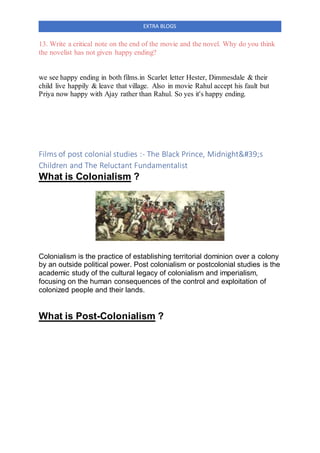 EXTRA BLOGS
13. Write a critical note on the end of the movie and the novel. Why do you think
the novelist has not given happy ending?
we see happy ending in both films.in Scarlet letter Hester, Dimmesdale & their
child live happily & leave that village. Also in movie Rahul accept his fault but
Priya now happy with Ajay rather than Rahul. So yes it's happy ending.
Films of post colonial studies :- The Black Prince, Midnight's
Children and The Reluctant Fundamentalist
What is Colonialism ?
Colonialism is the practice of establishing territorial dominion over a colony
by an outside political power. Post colonialism or postcolonial studies is the
academic study of the cultural legacy of colonialism and imperialism,
focusing on the human consequences of the control and exploitation of
colonized people and their lands.
What is Post-Colonialism ?
 