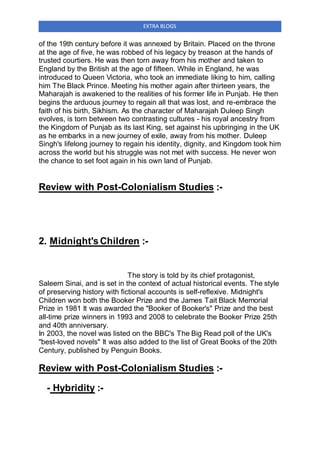 EXTRA BLOGS
of the 19th century before it was annexed by Britain. Placed on the throne
at the age of five, he was robbed of his legacy by treason at the hands of
trusted courtiers. He was then torn away from his mother and taken to
England by the British at the age of fifteen. While in England, he was
introduced to Queen Victoria, who took an immediate liking to him, calling
him The Black Prince. Meeting his mother again after thirteen years, the
Maharajah is awakened to the realities of his former life in Punjab. He then
begins the arduous journey to regain all that was lost, and re-embrace the
faith of his birth, Sikhism. As the character of Maharajah Duleep Singh
evolves, is torn between two contrasting cultures - his royal ancestry from
the Kingdom of Punjab as its last King, set against his upbringing in the UK
as he embarks in a new journey of exile, away from his mother. Duleep
Singh's lifelong journey to regain his identity, dignity, and Kingdom took him
across the world but his struggle was not met with success. He never won
the chance to set foot again in his own land of Punjab.
Review with Post-Colonialism Studies :-
2. Midnight's Children :-
The story is told by its chief protagonist,
Saleem Sinai, and is set in the context of actual historical events. The style
of preserving history with fictional accounts is self-reflexive. Midnight's
Children won both the Booker Prize and the James Tait Black Memorial
Prize in 1981 It was awarded the "Booker of Booker's" Prize and the best
all-time prize winners in 1993 and 2008 to celebrate the Booker Prize 25th
and 40th anniversary.
In 2003, the novel was listed on the BBC's The Big Read poll of the UK's
"best-loved novels" It was also added to the list of Great Books of the 20th
Century, published by Penguin Books.
Review with Post-Colonialism Studies :-
- Hybridity :-
 