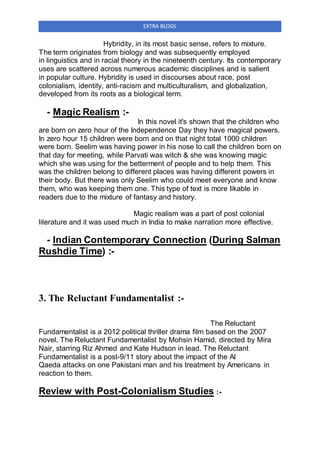 EXTRA BLOGS
Hybridity, in its most basic sense, refers to mixture.
The term originates from biology and was subsequently employed
in linguistics and in racial theory in the nineteenth century. Its contemporary
uses are scattered across numerous academic disciplines and is salient
in popular culture. Hybridity is used in discourses about race, post
colonialism, identity, anti-racism and multiculturalism, and globalization,
developed from its roots as a biological term.
- Magic Realism :-
In this novel it's shown that the children who
are born on zero hour of the Independence Day they have magical powers.
In zero hour 15 children were born and on that night total 1000 children
were born. Seelim was having power in his nose to call the children born on
that day for meeting, while Parvati was witch & she was knowing magic
which she was using for the betterment of people and to help them. This
was the children belong to different places was having different powers in
their body. But there was only Seelim who could meet everyone and know
them, who was keeping them one. This type of text is more likable in
readers due to the mixture of fantasy and history.
Magic realism was a part of post colonial
literature and it was used much in India to make narration more effective.
- Indian Contemporary Connection (During Salman
Rushdie Time) :-
3. The Reluctant Fundamentalist :-
The Reluctant
Fundamentalist is a 2012 political thriller drama film based on the 2007
novel, The Reluctant Fundamentalist by Mohsin Hamid, directed by Mira
Nair, starring Riz Ahmed and Kate Hudson in lead. The Reluctant
Fundamentalist is a post-9/11 story about the impact of the Al
Qaeda attacks on one Pakistani man and his treatment by Americans in
reaction to them.
Review with Post-Colonialism Studies :-
 