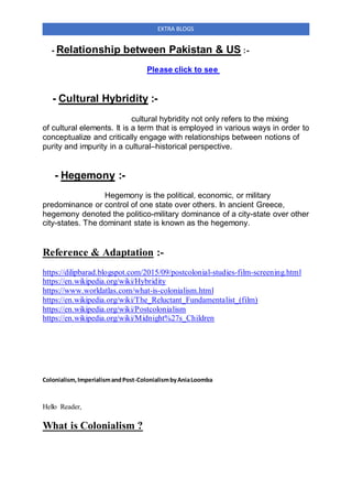 EXTRA BLOGS
- Relationship between Pakistan & US :-
Please click to see
- Cultural Hybridity :-
cultural hybridity not only refers to the mixing
of cultural elements. It is a term that is employed in various ways in order to
conceptualize and critically engage with relationships between notions of
purity and impurity in a cultural–historical perspective.
- Hegemony :-
Hegemony is the political, economic, or military
predominance or control of one state over others. In ancient Greece,
hegemony denoted the politico-military dominance of a city-state over other
city-states. The dominant state is known as the hegemony.
Reference & Adaptation :-
https://dilipbarad.blogspot.com/2015/09/postcolonial-studies-film-screening.html
https://en.wikipedia.org/wiki/Hybridity
https://www.worldatlas.com/what-is-colonialism.html
https://en.wikipedia.org/wiki/The_Reluctant_Fundamentalist_(film)
https://en.wikipedia.org/wiki/Postcolonialism
https://en.wikipedia.org/wiki/Midnight%27s_Children
Colonialism,ImperialismandPost-ColonialismbyAniaLoomba
Hello Reader,
What is Colonialism ?
 