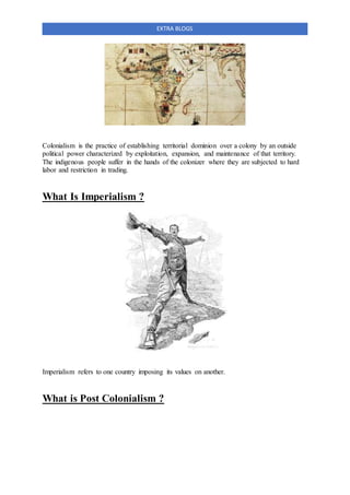 EXTRA BLOGS
Colonialism is the practice of establishing territorial dominion over a colony by an outside
political power characterized by exploitation, expansion, and maintenance of that territory.
The indigenous people suffer in the hands of the colonizer where they are subjected to hard
labor and restriction in trading.
What Is Imperialism ?
Imperialism refers to one country imposing its values on another.
What is Post Colonialism ?
 