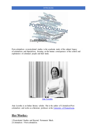 EXTRA BLOGS
Post-colonialism or postcolonial studies is the academic study of the cultural legacy
of colonialism and imperialism, focusing on the human consequences of the control and
exploitation of colonized people and their lands.
Ania Loomba
Ania Loomba is an Indian literary scholar. She is the author of Colonialism/Post-
colonialism and works as a literature professor at the University of Pennsylvania.
Her Works:-
1.Postcolonial Studies and Beyond. Permanent Black.
2.Colonialism / Post-colonialism.
 