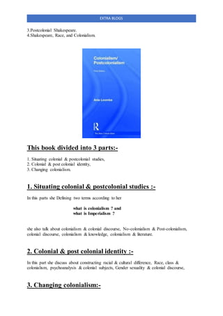 EXTRA BLOGS
3.Postcolonial Shakespeare.
4.Shakespeare, Race, and Colonialism.
This book divided into 3 parts:-
1. Situating colonial & postcolonial studies,
2. Colonial & post colonial identity,
3. Changing colonialism.
1. Situating colonial & postcolonial studies :-
In this parts she Defining two terms according to her
what is colonialism ? and
what is Imperialism ?
she also talk about colonialism & colonial discourse, No-colonialism & Post-colonialism,
colonial discourse, colonialism & knowledge, colonialism & literature.
2. Colonial & post colonial identity :-
In this part she discuss about constructing racial & cultural difference, Race, class &
colonialism, psychoanalysis & colonial subjects, Gender sexuality & colonial discourse,
3. Changing colonialism:-
 
