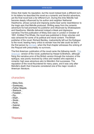 EXTRA BLOGS
Omoo that made his reputation, but the novel instead took a different turn.
In his letters he described the novel as a romantic and fanciful adventure,
yet the final novel took a far different turn. During this time Melville had
become deeply influenced by his author and neighbor Nathaniel
Hawthorne, whose cynical and imposing works bear some resemblance to
the tragic epic that Melville produced. Shifting away from the romantic
adventure he had promised his publisher and influenced by Shakespeare
and Hawthorne, Melville delivered instead a bleak and digressive
narrative.The first publication of Moby Dick was in London in October of
1851. Entitled The Whale, the novel was published in three volumes and
was censored for some of its political and moral content. The British
publisher of the novel, Richard Bentley, inadvertently left out the Epilogue
to the novel, leading many critics to wonder how the tale could be told in
the first person by Ishmael, when the final chapter witnesses the sinking of
the Pequod with presumably no survivors.
The first American publication of the novel came the following month. The
American version of the novel, published by Harper & Brothers, although
fixing the narrative error of the British version through the inclusion of the
epilogue, was poorly received by critics and readers who expected a
romantic high seas adventure akin to Melville's first successes. The
reputation of the novel floundered for many years, and it was only after
Melville's death that it became considered one of the major novels in
American literature.
characters
- Moby Dick,
- Queequeg ,
- Father Mapple,
- Starbuck ,
- Fedallah ,
- Pip ,
- Elijah ,
- Stubb ,
- Perth ,
- Gabriel,
- Bildad ,
Themes
 
