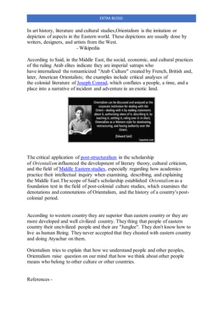 EXTRA BLOGS
In art history, literature and cultural studies,Orientalism is the imitation or
depiction of aspects in the Eastern world. These depictions are usually done by
writers, designers, and artists from the West.
- Wikipedia
According to Said, in the Middle East, the social, economic, and cultural practices
of the ruling Arab elites indicate they are imperial satraps who
have internalized the romanticized "Arab Culture" created by French, British and,
later, American Orientalists; the examples include critical analyses of
the colonial literature of Joseph Conrad, which conflates a people, a time, and a
place into a narrative of incident and adventure in an exotic land.
The critical application of post-structuralism in the scholarship
of Orientalism influenced the development of literary theory, cultural criticism,
and the field of Middle Eastern studies, especially regarding how academics
practice their intellectual inquiry when examining, describing, and explaining
the Middle East.The scope of Said's scholarship established Orientalism as a
foundation text in the field of post-colonial culture studies, which examines the
denotations and connotations of Orientalism, and the history of a country's post-
colonial period.
According to western country they are superior than eastern country or they are
more developed and well civilized country. They thing that people of eastern
country their uncivilized people and their are "Junglee". They don't know how to
live as human Being. They never accepted that they cheated with eastern country
and doing Atyachar on them.
Orientalism tries to explain that how we understand people and other peoples,
Orientalism raise question on our mind that how we think about other people
means who belong to other culture or other countries.
References -
 