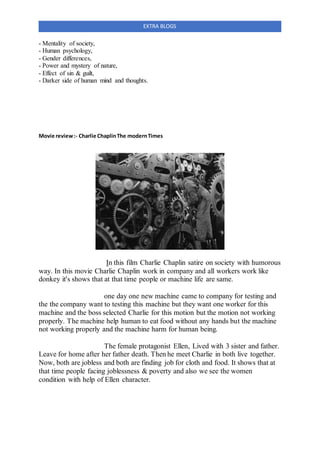 EXTRA BLOGS
- Mentality of society,
- Human psychology,
- Gender differences,
- Power and mystery of nature,
- Effect of sin & guilt,
- Darker side of human mind and thoughts.
Movie review:- Charlie ChaplinThe modernTimes
In this film Charlie Chaplin satire on society with humorous
way. In this movie Charlie Chaplin work in company and all workers work like
donkey it's shows that at that time people or machine life are same.
one day one new machine came to company for testing and
the the company want to testing this machine but they want one worker for this
machine and the boss selected Charlie for this motion but the motion not working
properly. The machine help human to eat food without any hands but the machine
not working properly and the machine harm for human being.
The female protagonist Ellen, Lived with 3 sister and father.
Leave for home after her father death. Then he meet Charlie in both live together.
Now, both are jobless and both are finding job for cloth and food. It shows that at
that time people facing joblessness & poverty and also we see the women
condition with help of Ellen character.
 