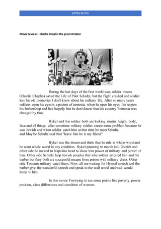 EXTRA BLOGS
Movie review:- Charlie ChaplinThe great dictator
During the last days of the first world war, soldier means
(Charlie Chaplin) saved the Life of Pilot Schultz, but the flight crashed and soldier
lost his old memories I don't know about his military life. After so many years
soldiers open his eyes is a patient of amnesia. when he open his eyes , he reopen
his barbershop and live happily but he don't know that the country Tomania was
changed by time.
Hykel and this soldier both are looking similar height, body,
face and all things. after sometime military soldier create some problem because he
was Jewish and when soldier catch him at that time he meet Schultz
and May be Schultz said that "leave him he is my friend"
Hykel saw the dream and think that he rule in whole word and
he want whole world in any condition. Hykel planning to march into Ostrich and
other side he invited to Napalino head to show him power of military and power of
him. Other side Schultz help Jewish peoples that why soldier arrested him and the
barber but they both are successful escape from prison with military dress. Other
side Tomania military catch them. Now, all are waiting for Hynkel speech and the
barber give the wonderful speech and speak to the wall world and wall would
listen to him.
In this movie I'm trying to see some points like poverty, power
position, class differences and condition of women.
 