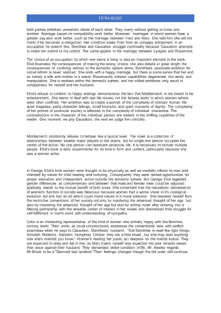 EXTRA BLOGS
both parties entertain unrealistic ideals of each other. They marry without getting to know one
another. Marriage based on compatibility work better. Moreover, marriages in which women have a
greater say also work better, such as the marriage between Fred and Mary. She tells him she will not
marry if he becomes a clergyman. Her condition saves Fred from an unhappy entrapment in an
occupation he doesn't like. Dorothea and Causabon struggle continually because Causabon attempts
to make her submit to his control. The same applies in the marriage between Lydgate and Rosamond.
The choice of an occupation by which one earns a living is also an important element in the book.
Eliot illustrates the consequences of making the wrong choice. she also details at great length the
consequences of confining women to the domestic sphere alone. Dorothea's passinate ambition for
social reform is never realized. She ends with a happy marriage, but there is some sense that her end
as merely a wife and mother is a waste. Rosamond's shrewd capabilitites degenerate into vanity and
manipulation. She is restless within the domestic sphere, and her stifled ambitions only result in
unhappiness for herself and her husband.
Eliot's refusal to conform to happy endings demonstrates the fact that Middlemarch is not meant to be
entertainment. She wants to deal with real life issues, not the fantasy world to which women writers
were often confined. Her ambition was to create a portrait of the complexity of ordinary human life:
quiet tragedies, petty character failings, small triumphs, and quiet moments of dignity. The complexity
of her portrait of provincial society is reflected in the complexity of individual characters. The
contradictions in the character of the individual person are evident in the shifting sypathies of the
reader. One moment, we pity Causabon, the next we judge him critically.
Middlemarch stubbornly refuses to behave like a typical novel. The novel is a collection of
relationships between several major players in the drama, but no single one person occupies the
center of the action. No one person can represent provincial life. It is necessary to include multiple
people. Eliot's book is fairly experimental for its time in form and content, particularly because she
was a woman writer.
In George Eliot's time women were thought to be physically as well as mentally inferior to men and
intended by nature for child bearing and nurturing. Consequently they were denied opportunities for
proper education and independent action outside the domestic sphere. But George Eliot regarded
gender differences as complimentary and believed that male and female roles could be adjusted
gradually overall to the mutual benefit of both sixes. She contended that the naturalistic demareation
of women's function in society was fallacious because woman had a worse share in it's zoological
evolution but she had an art which could mend nature in it moral evolution. She liberated herself from
the restrictive conventions of her society not only by mastering the advanced thought of her age but
also by mastering the advanced thought of her age but also by writing novel after entering into a
lifelong partnership with the versatile center of interest in her novels and dramatized their struggle for
self fulfillment in man's world with understanding of sympathy.
Celia is an interesting representative of the kind of women who entirely happy with the feminine,
nursery world. Their uncle, as usual unconsciously expresses the conventional view with perfect
exactness when he says to Casaubon, Dorothea's husband : "Get Dorothea to read few light things,
Smollett; Roderick, Random, Humphrey Clinker; they are a little broad , but she may read anything
now she's married you know." Woman's reading her public act deepens on the marital status. They
are expected to obey and fall in line, as Mary Evans herself was expected the poor tenants raised
their voice against their husband. They demanded better condition of life. Mr. Hawley regards
Mr.Brook to be a "Damned bad landlord."Their feelings changed though the old order still continue.
 