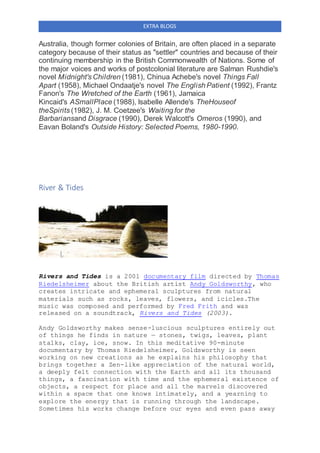 EXTRA BLOGS
Australia, though former colonies of Britain, are often placed in a separate
category because of their status as "settler" countries and because of their
continuing membership in the British Commonwealth of Nations. Some of
the major voices and works of postcolonial literature are Salman Rushdie's
novel Midnight's Children (1981), Chinua Achebe's novel Things Fall
Apart (1958), Michael Ondaatje's novel The English Patient (1992), Frantz
Fanon's The Wretched of the Earth (1961), Jamaica
Kincaid's ASmallPlace (1988), Isabelle Allende's TheHouseof
theSpirits (1982), J. M. Coetzee's Waiting for the
Barbariansand Disgrace (1990), Derek Walcott's Omeros (1990), and
Eavan Boland's Outside History: Selected Poems, 1980-1990.
River & Tides
Rivers and Tides is a 2001 documentary film directed by Thomas
Riedelsheimer about the British artist Andy Goldsworthy, who
creates intricate and ephemeral sculptures from natural
materials such as rocks, leaves, flowers, and icicles.The
music was composed and performed by Fred Frith and was
released on a soundtrack, Rivers and Tides (2003).
Andy Goldsworthy makes sense-luscious sculptures entirely out
of things he finds in nature — stones, twigs, leaves, plant
stalks, clay, ice, snow. In this meditative 90-minute
documentary by Thomas Riedelsheimer, Goldsworthy is seen
working on new creations as he explains his philosophy that
brings together a Zen-like appreciation of the natural world,
a deeply felt connection with the Earth and all its thousand
things, a fascination with time and the ephemeral existence of
objects, a respect for place and all the marvels discovered
within a space that one knows intimately, and a yearning to
explore the energy that is running through the landscape.
Sometimes his works change before our eyes and even pass away
 