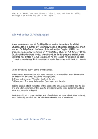 EXTRA BLOGS
field, wiggles its way under a river, and emerges to wind
through the trees on the other side.
Talk with author Dr. Vishal Bhadani
In our department our sir Dr, Dilip Barad invited the author Dr. Vishal
Bhadani. He is a author of 'Fictionalay' book. Fictionalay collection of short
stories. Dr. Dilip Barad the head of department of English MKBU had
organised a one day workshop on "Translation" study on 1st January,2019.
Dr.Vishal Bhadani was invited to us introduce for language translation.The
workshop was divided in to two sessions. In the first session he talk about his book
of short story collection Fictionalay and he read a few stories in his book and explain
it.
vishal sir talked about some short stories:-
1) Mara hath nu vat nathi:-In this story he wrote about the diffrent part of hand with
the help of this he talked about the social problem.
2) Sasai and ramjana:- The story is about the gir.
3) Kamayan :- The story is based on Ramnayan and the sita.
second session about translation in this session he talk about job in this field he also
give one interesting task. in this task he give some words, lines, paragraph and our
wrok is to translate in English.
thank you dilip sir to organised this type of workshop. we know about some amazing
short stories by vishal sir and we also learn the new type of wring style.
Interaction With Professor Of France
 
