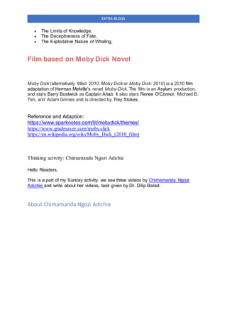 EXTRA BLOGS
 The Limits of Knowledge,
 The Deceptiveness of Fate,
 The Exploitative Nature of Whaling,
Film based on Moby Dick Novel
Moby Dick (alternatively titled 2010: Moby Dick or Moby Dick: 2010) is a 2010 film
adaptation of Herman Melville's novel Moby-Dick. The film is an Asylum production,
and stars Barry Bostwick as Captain Ahab. It also stars Renee O'Connor, Michael B.
Teh, and Adam Grimes and is directed by Trey Stokes.
Reference and Adaption:
https://www.sparknotes.com/lit/mobydick/themes/
https://www.gradesaver.com/moby-dick
https://en.wikipedia.org/wiki/Moby_Dick_(2010_film)
Thinking activity: Chimamanda Ngozi Adichie
Hello Readers,
This is a part of my Sunday activity. we see three videos by Chimamanda Ngozi
Adichie and write about her videos, task given by Dr. Dilip Barad.
About Chimamanda Ngozi Adichie
 