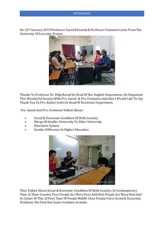 EXTRA BLOGS
On 22nd January 2019 Professor Saeed Paivandi & Professor Fontanini Come From The
University Of Lorraine, France
Thanks To Professor Dr. Dilip Barad Sir Head Of Our English Department, He Organized
This Wonderful Session With Pro. Saeed & Pro. Fontanini And Also I Would Like To Say
Thank You To Pro. Kishor Joshi Sir Head Of Economic Department.
Pro. Saeed And Pro. Fontanini Talked About:-
 Social & Economic Condition Of Both Country
 Merge Of Smaller University To Ether University
 Education System
 Gender Difference In Higher Education
They Talked About Social & Economic Condition Of Both Country, In Contemporary
Time In Their Country Poor People Are More Poor And Rich People Are More Rich And
In Center Of This 2(Two) Type Of People Middle Class People Faces Social & Economic
Problems. We Find Out Same Condition In India.
 