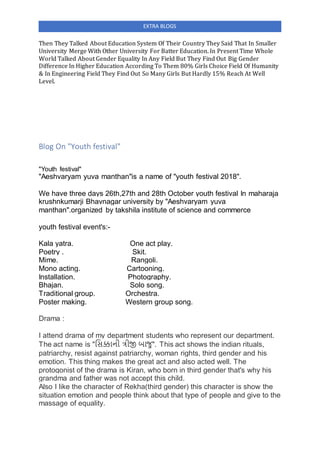 EXTRA BLOGS
Then They Talked About Education System Of Their Country They Said That In Smaller
University Merge With Other University For Batter Education. In Present Time Whole
World Talked About Gender Equality In Any Field But They Find Out Big Gender
Difference In Higher Education According To Them 80% Girls Choice Field Of Humanity
& In Engineering Field They Find Out So Many Girls But Hardly 15% Reach At Well
Level.
Blog On "Youth festival"
"Youth festival"
"Aeshvaryam yuva manthan"is a name of "youth festival 2018".
We have three days 26th,27th and 28th October youth festival In maharaja
krushnkumarji Bhavnagar university by "Aeshvaryam yuva
manthan".organized by takshila institute of science and commerce
youth festival event's:-
Kala yatra. One act play.
Poetry . Skit.
Mime. Rangoli.
Mono acting. Cartooning.
Installation. Photography.
Bhajan. Solo song.
Traditional group. Orchestra.
Poster making. Western group song.
Drama :
I attend drama of my department students who represent our department.
The act name is "સિક્કાની ત્રીજી બાજુ". This act shows the indian rituals,
patriarchy, resist against patriarchy, woman rights, third gender and his
emotion. This thing makes the great act and also acted well. The
protogonist of the drama is Kiran, who born in third gender that's why his
grandma and father was not accept this child.
Also I like the character of Rekha(third gender) this character is show the
situation emotion and people think about that type of people and give to the
massage of equality.
 