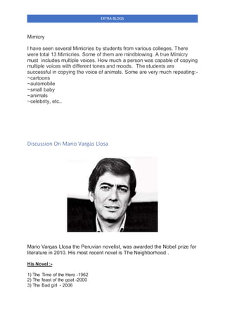 EXTRA BLOGS
Mimicry
I have seen several Mimicries by students from various colleges. There
were total 13 Mimicries. Some of them are mindblowing. A true Mimicry
must includes multiple voices. How much a person was capable of copying
multiple voices with different tones and moods. The students are
successful in copying the voice of animals. Some are very much repeating:-
~cartoons
~automobile
~small baby
~animals
~celebrity, etc..
Discussion On Mario Vargas Llosa
Mario Vargas Llosa the Peruvian novelist, was awarded the Nobel prize for
literature in 2010. His most recent novel is The Neighborhood .
His Novel :-
1) The Time of the Hero -1962
2) The feast of the goat -2000
3) The Bad girl - 2006
 