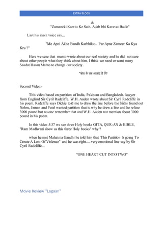 EXTRA BLOGS
&
"Zamaneki Karvto Ke Sath, Adab bhi Karavat Badle"
Last his inner voice say...
"Me Apni Akhe Bandh Karbhiloo.. Par Apne Zameer Ka Kya
Kru ?"
Here we seee that manto wrote about our real society and he did not care
about other people what they think about him. I think we need or want many
Saadat Hasan Manto to change our society.
"बोल के लब आज़ाद हैं तेरे"
Second Video:-
This video based on partition of India, Pakistan and Bangladesh. lawyer
from England Sir Cyril Radcliffe. W.H. Auden wrote about Sir Cyril Radcliffe in
his poem. Radcliffe says Dickie told me to draw the line before the Sikhs found out
Nehru, Jinnan and Patel wanted partition that is why he drew a line and he refuse
3000 pound but no one remember that and W.H. Auden not mention about 3000
pound in his poem.
In this video 5:37 we see three Holy books GITA, QUR-AN & BIBLE,
"Ram Madhvani show us this three Holy books" why ?
when he met Mahatma Gandhi he told him that 'This Partition Is going To
Create A Lost Of Violence" and he was right.... very emotional line say by Sir
Cyril Radcliffe...
"ONE HEART CUT INTO TWO"
Movie Review "Lagaan"
 