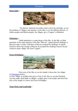 EXTRA BLOGS
Rural India :-
The directer Ashutosh Gowariker tried to show the real India. we see
the problems of villagers and situation, in this film we see the different lifestyle of
Indian peoples and British peoples. the villagers give a"Lagaan" to Britishers.
Patriotism :-
I think patriotism is a main theme of this film. in this film we finds
patriotism in the main character of the film "Bhuvan". captain Russell challenge to
bhuvan to play a cricket with them so bhuvan accepted the challenge of captain
Russell it shows the courage of bhuvan. he accepted the challenge because he just
wanted to make villager free from "Lagaan".
Power Of Religion :-
First scene of the film we see the temple it shows that the villager
of Champaner belives
in God. villager in problem they pray to God. in this film we see that Elizabeth
says the reality about lakha to villagers so lakha gone to the temple and closed the
door of the temple it is shows the Power Of Religion.
Team Work And Leadership :-
 