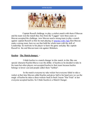EXTRA BLOGS
Captain Russell challenge to play a cricket match with them if bhuvan
and his team won the match they free from the "Laggan" next three years so
bhuvan accepted the challenge. now bhuvan need a strong team to play a match
against captain Russell so first he start playing or practice with Tipu then bhuvan
make a strong team. here we see that hold the whole team with the skill of
Leadership. he motivate to his player to learn the game and play like captain
Russell in the end bhuvan team win against Britishers.
Kachra : The Match changer :-
I think kachra is a match changer in this match. in this film one
special character Kachra bhuva n see the ability of kachra so he decided to take in
his team but other players not accepted kachra in their team because kachra
belongs to lower cast and people called them "Achhut".
In the match everyone try take wicket but everyone failed to take a
wicket at that time bhuvan called Kachra and givea ball to his hand now we see the
magic of kachra he takes a three wickets back to back I mean "Har Trick" at last
everyone accepted kachra. So I think Kachra is a Match Changer.
 