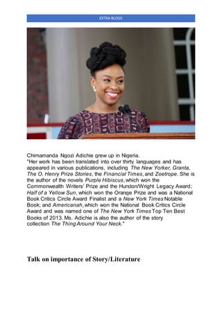 EXTRA BLOGS
Chimamanda Ngozi Adichie grew up in Nigeria.
"Her work has been translated into over thirty languages and has
appeared in various publications, including The New Yorker, Granta,
The O. Henry Prize Stories, the Financial Times,and Zoetrope. She is
the author of the novels Purple Hibiscus,which won the
Commonwealth Writers’ Prize and the Hurston/Wright Legacy Award;
Half of a Yellow Sun, which won the Orange Prize and was a National
Book Critics Circle Award Finalist and a New York Times Notable
Book; and Americanah,which won the National Book Critics Circle
Award and was named one of The New York Times Top Ten Best
Books of 2013. Ms. Adichie is also the author of the story
collection The Thing Around Your Neck."
Talk on importance of Story/Literature
 