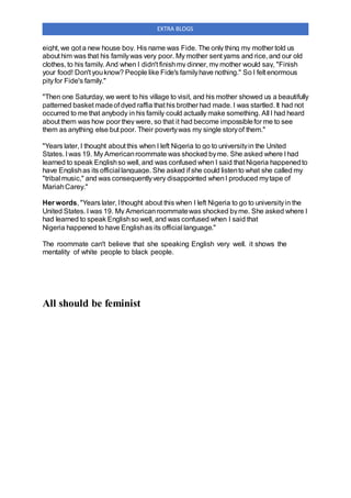EXTRA BLOGS
eight, we got a new house boy. His name was Fide. The only thing my mother told us
about him was that his familywas very poor. My mother sent yams and rice, and our old
clothes, to his family. And when I didn't finishmy dinner, my mother would say, "Finish
your food! Don't youknow? People like Fide's familyhave nothing." So I felt enormous
pityfor Fide's family."
"Then one Saturday, we went to his village to visit, and his mother showed us a beautifully
patterned basket madeof dyed raffia that his brother had made. I was startled. It had not
occurred to me that anybody in his family could actually make something. All I had heard
about them was how poor they were, so that it had become impossiblefor me to see
them as anything else but poor. Their povertywas my single storyof them."
"Years later, I thought about this when I left Nigeria to go to universityin the United
States. I was 19. My Americanroommate was shocked byme. She asked where I had
learned to speak Englishso well, and was confused when I said that Nigeria happenedto
have Englishas its official language. She asked if she could listento what she called my
"tribal music," and was consequentlyvery disappointed whenI produced mytape of
MariahCarey."
Her words, "Years later, Ithought about this when I left Nigeria to go to universityin the
United States. I was 19. My Americanroommatewas shocked byme. She asked where I
had learned to speak Englishso well, and was confused when I said that
Nigeria happened to have Englishas its official language."
The roommate can't believe that she speaking English very well. it shows the
mentality of white people to black people.
All should be feminist
 