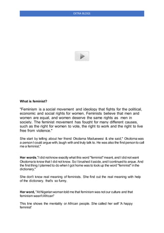 EXTRA BLOGS
What is feminist?
"Feminism is a social movement and ideology that fights for the political,
economic and social rights for women. Feminists believe that men and
women are equal, and women deserve the same rights as men in
society. The feminist movement has fought for many different causes,
such as the right for women to vote, the right to work and the right to live
free from violence."
She start by telling about her friend Okolama Maduewesi & she said," Okoloma was
a personI could argue with, laugh with and truly talk to. He was also the first personto call
me a feminist."
Her words,"I did not know exactly what this word "feminist"meant, and I did not want
Okoloma to know that I did not know. So I brushed it aside, and I continued to argue. And
the first thing I planned to do when I got home was to look up the word "feminist" inthe
dictionary."
She don't know real meaning of feminists. She find out the real meaning with help
of the dictionary. that's so funny.
Her word, "At Nigerianwomantold me that feminism was not our culture and that
feminism wasn't African"
This line shows the mentality or African people. She called her self 'A happy
feminist'
 