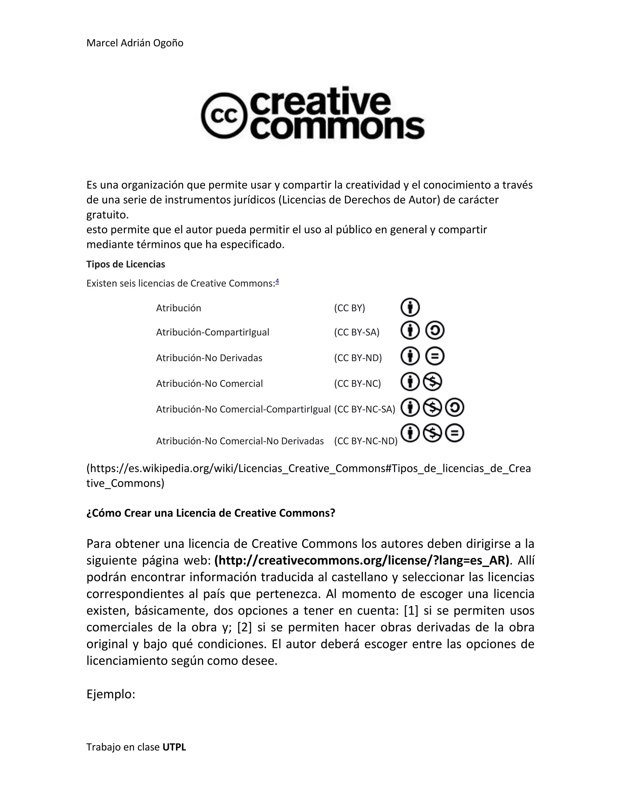 Marcel Adrián Ogoño
Trabajo en clase UTPL
Es una organización que permite usar y compartir la creatividad y el conocimiento a través
de una serie de instrumentos jurídicos (Licencias de Derechos de Autor) de carácter
gratuito.
esto permite que el autor pueda permitir el uso al público en general y compartir
mediante términos que ha especificado.
Tipos de Licencias
Existen seis licencias de Creative Commons:4
Atribución (CC BY)
Atribución-CompartirIgual (CC BY-SA)
Atribución-No Derivadas (CC BY-ND)
Atribución-No Comercial (CC BY-NC)
Atribución-No Comercial-CompartirIgual (CC BY-NC-SA)
Atribución-No Comercial-No Derivadas (CC BY-NC-ND)
(https://es.wikipedia.org/wiki/Licencias_Creative_Commons#Tipos_de_licencias_de_Crea
tive_Commons)
¿Cómo Crear una Licencia de Creative Commons?
Para obtener una licencia de Creative Commons los autores deben dirigirse a la
siguiente página web: (http://creativecommons.org/license/?lang=es_AR). Allí
podrán encontrar información traducida al castellano y seleccionar las licencias
correspondientes al país que pertenezca. Al momento de escoger una licencia
existen, básicamente, dos opciones a tener en cuenta: [1] si se permiten usos
comerciales de la obra y; [2] si se permiten hacer obras derivadas de la obra
original y bajo qué condiciones. El autor deberá escoger entre las opciones de
licenciamiento según como desee.
Ejemplo:
 