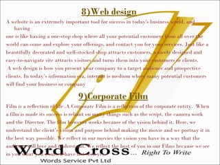 8)Web design
A website is an extremely important tool for success in today's business world, and
having
one is like having a one-stop shop where all your potential customers from all over the
world can come and explore your offerings, and contact you for your services. Just like a
beautifully decorated and well-stocked shop attracts customers, a nicely designed and
easy-to-navigate site attracts visitors and turns them into your customers or clients.
A web design is how you present your company to a target audience and prospective
clients. In today’s information era, internet is medium where many potential customers
will find your business or company
9)Corporate Film
Film is a reflection of life .A Corporate Film is a reflection of the corporate entity.  When
a film is made its success is reliant on many things such as the script, the camera work
and the Director. The film however works because of the vision behind it. Here, we
understand the client’s vision and purpose behind making the movie and we portray it in
the best way possible. We reflect in our movies the vision you have in a way that the
audience will love and understand. We reflect the best of you in our Films because we see
in you what you yourself have not seen yet.
 