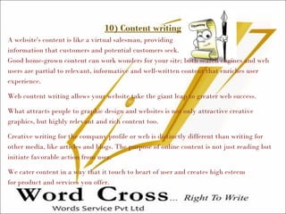 10) Content writing
A website's content is like a virtual salesman, providing
information that customers and potential customers seek.
Good home-grown content can work wonders for your site; both search engines and web
users are partial to relevant, informative and well-written content that enriches user
experience.
Web content writing allows your website take the giant leap to greater web success.
What attracts people to graphic design and websites is not only attractive creative
graphics, but highly relevant and rich content too.
Creative writing for the company profile or web is distinctly different than writing for
other media, like articles and blogs. The purpose of online content is not just reading but
initiate favorable action from user.
We cater content in a way that it touch to heart of user and creates high esteem
for product and services you offer.
 