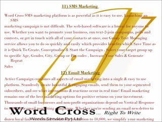 11) SMS Marketing
Word Cross SMS marketing platform is as powerful as it is easy to use. Launching an
SMS
marketing campaign is not difficult. The web-based software is a breeze for anyone to
use. Whether you want to promote your business, run text-2-join campaigns, polls and
contests, or get in touch with all of your contacts at once, our Group Text Messaging
service allows you to do so quickly and easily which provides benefits which Save Time as
it is Quick To Create, Conceptualize & Start the Campaign , Select your target group up
to specific Age, Gender, City, Group or Pin codes , Increase Your Sales & Generate
Repeat
Sales
12) Email Marketing
Active Campaign combines all aspects of email marketing into a single & easy to use
platform. Seamlessly create beautiful & engaging emails, send them to your segmented
subscribers, and see what interactions & reactions occur in real time! Email marketing
remains one of the best marketing options for positive returns on your investment.
Thousands of small businesses and non-profit organizations depend on Vertical Response
to send their email marketing campaigns. Whether you're sending an email newsletter to
a
dozen loyal fans or an email marketing promotion to 10,000, we simplify your marketing
 