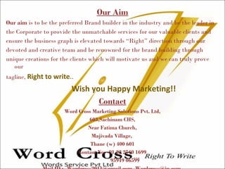 Our Aim
Our aim is to be the preferred Brand builder in the industry and be the leader in
the Corporate to provide the unmatchable services for our valuable clients and
ensure the business graph is elevated towards “Right” direction through our
devoted and creative team and be renowned for the brand building through
unique creations for the clients which will motivate us and we can truly prove
our
tagline, Right to write..
Wish you Happy Marketing!!
Contact
Word Cross Marketing Solutions Pvt. Ltd,
603,Sachinam CHS,
Near Fatima Church,
Majivada Village,
Thane (w) 400 601
Contact No: -91 22 2540 1699
95949 06599
 